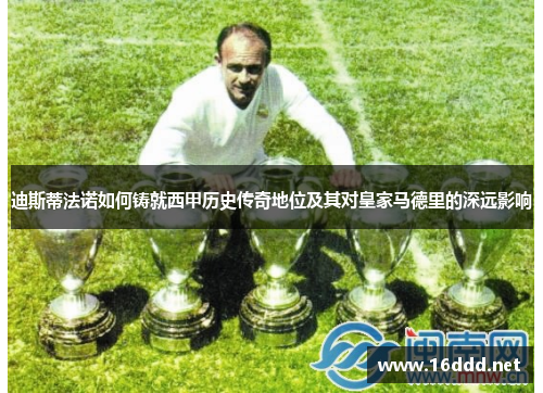 迪斯蒂法诺如何铸就西甲历史传奇地位及其对皇家马德里的深远影响
