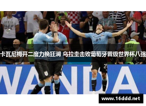 卡瓦尼梅开二度力挽狂澜 乌拉圭击败葡萄牙晋级世界杯八强