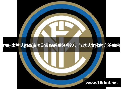 国际米兰队徽高清图赏带你感受经典设计与球队文化的完美融合 国际米兰队徽高清图赏带你感受经典设计与球队文化的完美融合