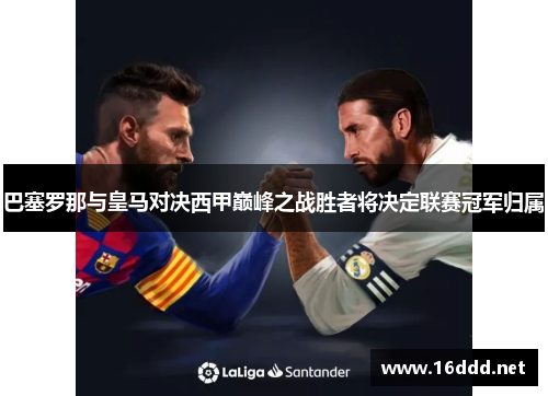 巴塞罗那与皇马对决西甲巅峰之战胜者将决定联赛冠军归属