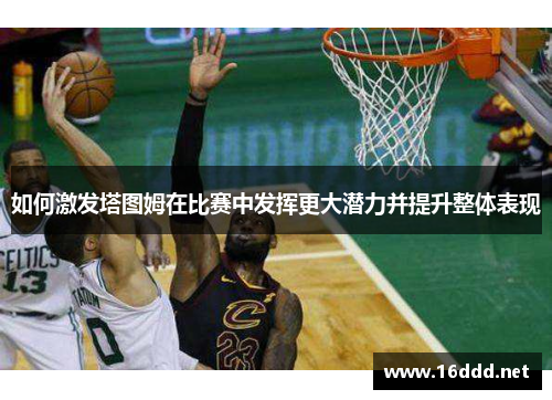 如何激发塔图姆在比赛中发挥更大潜力并提升整体表现 如何激发塔图姆在比赛中发挥更大潜力并提升整体表现