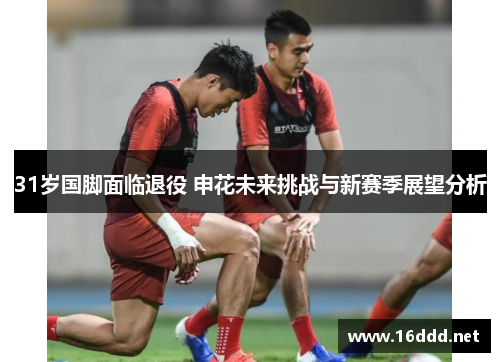 31岁国脚面临退役 申花未来挑战与新赛季展望分析 31岁国脚面临退役 申花未来挑战与新赛季展望分析