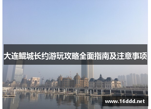 大连鲲城长约游玩攻略全面指南及注意事项 大连鲲城长约游玩攻略全面指南及注意事项