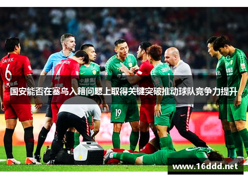 国安能否在塞鸟入籍问题上取得关键突破推动球队竞争力提升 国安能否在塞鸟入籍问题上取得关键突破推动球队竞争力提升