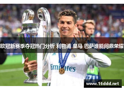 欧冠新赛季夺冠热门分析 利物浦 皇马 巴萨谁能问鼎荣耀 欧冠新赛季夺冠热门分析 利物浦 皇马 巴萨谁能问鼎荣耀
