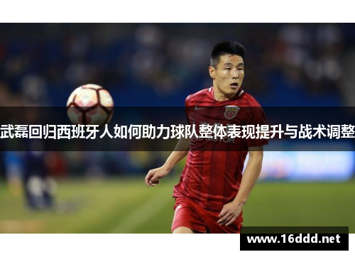 武磊回归西班牙人如何助力球队整体表现提升与战术调整 武磊回归西班牙人如何助力球队整体表现提升与战术调整