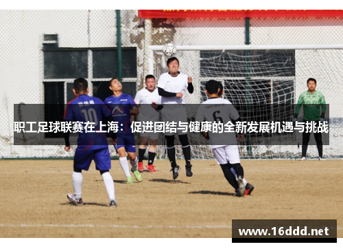 职工足球联赛在上海:促进团结与健康的全新发展机遇与挑战 职工足球联赛在上海:促进团结与健康的全新发展机遇与挑战