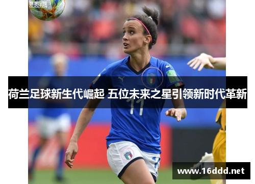 荷兰足球新生代崛起 五位未来之星引领新时代革新 荷兰足球新生代崛起 五位未来之星引领新时代革新