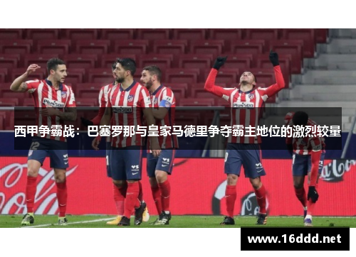 西甲争霸战:巴塞罗那与皇家马德里争夺霸主地位的激烈较量 西甲争霸战:巴塞罗那与皇家马德里争夺霸主地位的激烈较量