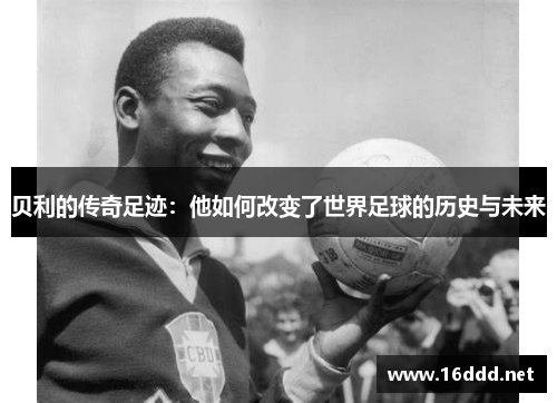 贝利的传奇足迹：他如何改变了世界足球的历史与未来
