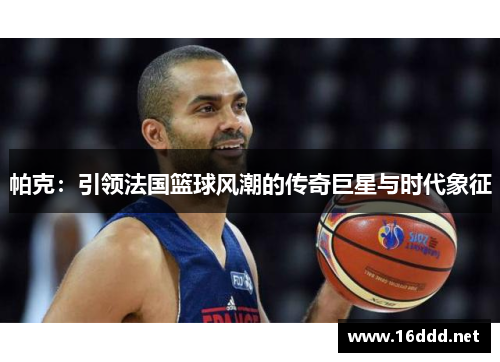 帕克：引领法国篮球风潮的传奇巨星与时代象征